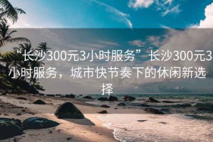 “長(zhǎng)沙300元3小時(shí)服務(wù)”長(zhǎng)沙300元3小時(shí)服務(wù)，城市快節(jié)奏下的休閑新選擇