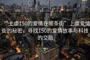 “上虞150的愛情在哪條街”上虞愛情街的秘密，尋找150的愛情故事與科技的交融