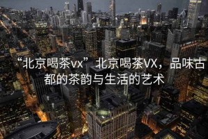 “北京喝茶vx”北京喝茶VX，品味古都的茶韻與生活的藝術(shù)