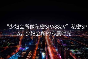 “少婦會所做私密SPA88aV”私密SPA，少婦會所的專屬時光
