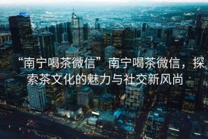 “南寧喝茶微信”南寧喝茶微信，探索茶文化的魅力與社交新風(fēng)尚