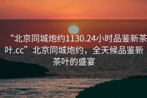 “北京同城炮約1130.24小時(shí)品鑒新茶葉.cc”北京同城炮約，全天候品鑒新茶葉的盛宴