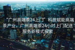“廣州高端茶24上門”科技賦能高端茶產(chǎn)業(yè)，廣州高端茶24小時(shí)上門配送服務(wù)新模式探索