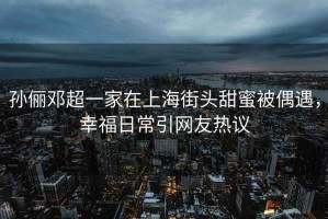 孫儷鄧超一家在上海街頭甜蜜被偶遇，幸福日常引網(wǎng)友熱議