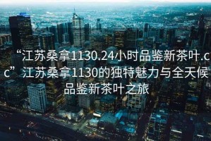 “江蘇桑拿1130.24小時品鑒新茶葉.cc”江蘇桑拿1130的獨特魅力與全天候品鑒新茶葉之旅