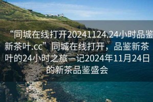 “同城在線打開20241124.24小時品鑒新茶葉.cc”同城在線打開，品鑒新茶葉的24小時之旅—記2024年11月24日的新茶品鑒盛會