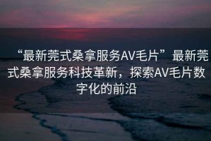 “最新莞式桑拿服務AV毛片”最新莞式桑拿服務科技革新，探索AV毛片數字化的前沿