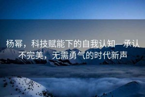 楊冪，科技賦能下的自我認(rèn)知—承認(rèn)不完美，無(wú)需勇氣的時(shí)代新聲