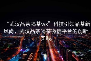“武漢品茶喝茶wx”科技引領(lǐng)品茶新風(fēng)尚，武漢品茶喝茶微信平臺的創(chuàng)新實踐