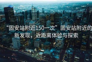 “固安站附近150一次”固安站附近的新發(fā)現(xiàn)，近距離體驗(yàn)與探索