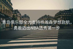 青島俱樂部全力支持楊瀚森夢(mèng)想啟航，勇敢邁出NBA選秀第一步