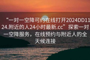 “一對一空降可約在線打開2024DD1124.附近的人24小時(shí)最新.cc”探索一對一空降服務(wù)，在線預(yù)約與附近人的全天候連接
