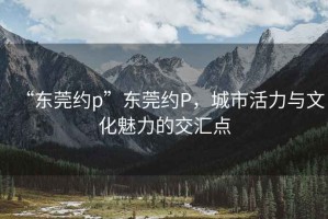 “東莞約p”東莞約P，城市活力與文化魅力的交匯點(diǎn)