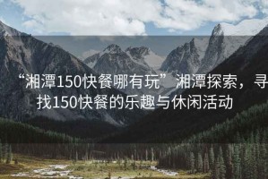 “湘潭150快餐哪有玩”湘潭探索，尋找150快餐的樂趣與休閑活動