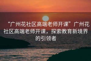 “廣州花社區(qū)高端老師開課”廣州花社區(qū)高端老師開課，探索教育新境界的引領者