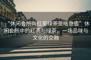 “休閑會所叫紅茶綠茶是啥意思”休閑會所中的紅茶與綠茶，一場品味與文化的交融