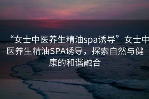 “女士中醫(yī)養(yǎng)生精油spa誘導”女士中醫(yī)養(yǎng)生精油SPA誘導，探索自然與健康的和諧融合