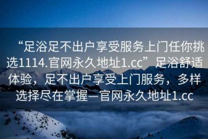 “足浴足不出戶(hù)享受服務(wù)上門(mén)任你挑選1114.官網(wǎng)永久地址1.cc”足浴舒適體驗(yàn)，足不出戶(hù)享受上門(mén)服務(wù)，多樣選擇盡在掌握—官網(wǎng)永久地址1.cc