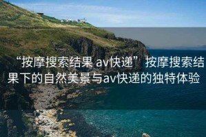“按摩搜索結(jié)果 av快遞”按摩搜索結(jié)果下的自然美景與av快遞的獨特體驗