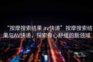 “按摩搜索結(jié)果 av快遞”按摩搜索結(jié)果與AV快遞，探索身心舒緩的新領(lǐng)域