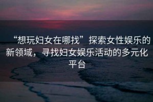“想玩婦女在哪找”探索女性娛樂的新領域，尋找婦女娛樂活動的多元化平臺