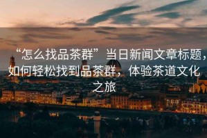 “怎么找品茶群”當(dāng)日新聞文章標(biāo)題，如何輕松找到品茶群，體驗(yàn)茶道文化之旅