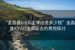 “金昌盛ktv公主帶出去多少錢”金昌盛KTV公主帶出去的費(fèi)用探討
