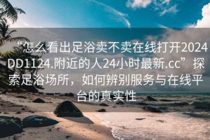 “怎么看出足浴賣不賣在線打開2024DD1124.附近的人24小時最新.cc”探索足浴場所，如何辨別服務與在線平臺的真實性