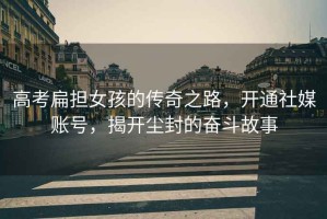 高考扁擔(dān)女孩的傳奇之路，開通社媒賬號，揭開塵封的奮斗故事