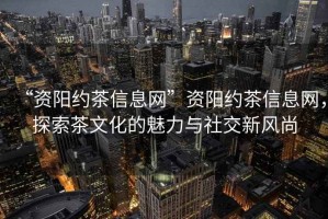 “資陽約茶信息網(wǎng)”資陽約茶信息網(wǎng)，探索茶文化的魅力與社交新風(fēng)尚