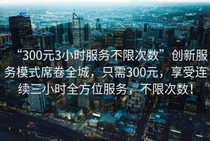 “300元3小時(shí)服務(wù)不限次數(shù)”創(chuàng)新服務(wù)模式席卷全城，只需300元，享受連續(xù)三小時(shí)全方位服務(wù)，不限次數(shù)！