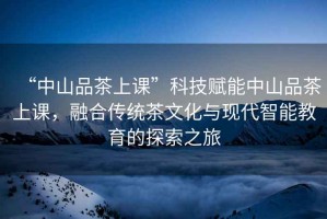 “中山品茶上課”科技賦能中山品茶上課，融合傳統茶文化與現代智能教育的探索之旅