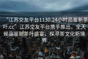 “江蘇交友平臺1130.24小時(shí)品鑒新茶葉.cc”江蘇交友平臺攜手推出，全天候品鑒新茶葉盛宴，探尋茶文化新境界