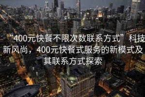 “400元快餐不限次數(shù)聯(lián)系方式”科技新風(fēng)尚，400元快餐式服務(wù)的新模式及其聯(lián)系方式探索