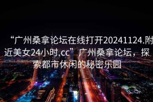 “廣州桑拿論壇在線打開20241124.附近美女24小時(shí).cc”廣州桑拿論壇，探索都市休閑的秘密樂(lè)園