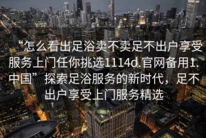 “怎么看出足浴賣不賣足不出戶享受服務(wù)上門任你挑選1114d.官網(wǎng)備用1.中國”探索足浴服務(wù)的新時代，足不出戶享受上門服務(wù)精選