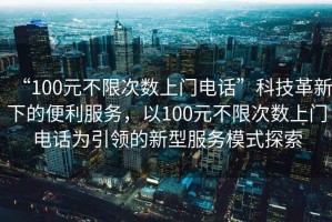 “100元不限次數(shù)上門電話”科技革新下的便利服務(wù)，以100元不限次數(shù)上門電話為引領(lǐng)的新型服務(wù)模式探索