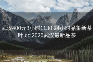 武漢400元3小時(shí)1130.24小時(shí)品鑒新茶葉.cc:2020武漢最新品茶