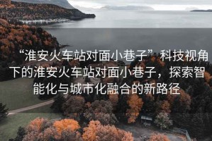 “淮安火車站對面小巷子”科技視角下的淮安火車站對面小巷子，探索智能化與城市化融合的新路徑