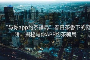 “與你app約茶騙局”春日茶香下的陷阱，揭秘與你APP約茶騙局
