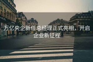 萬(wàn)億央企新任總經(jīng)理正式亮相，開(kāi)啟企業(yè)新征程