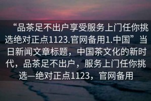 “品茶足不出戶享受服務(wù)上門任你挑選絕對(duì)正點(diǎn)1123.官網(wǎng)備用1.中國”當(dāng)日新聞文章標(biāo)題，中國茶文化的新時(shí)代，品茶足不出戶，服務(wù)上門任你挑選—絕對(duì)正點(diǎn)1123，官網(wǎng)備用