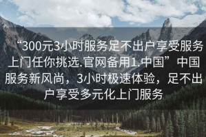 “300元3小時(shí)服務(wù)足不出戶享受服務(wù)上門(mén)任你挑選.官網(wǎng)備用1.中國(guó)”中國(guó)服務(wù)新風(fēng)尚，3小時(shí)極速體驗(yàn)，足不出戶享受多元化上門(mén)服務(wù)