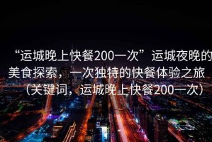“運(yùn)城晚上快餐200一次”運(yùn)城夜晚的美食探索，一次獨(dú)特的快餐體驗(yàn)之旅（關(guān)鍵詞，運(yùn)城晚上快餐200一次）