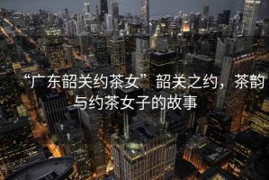 “廣東韶關(guān)約茶女”韶關(guān)之約，茶韻與約茶女子的故事