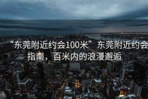“東莞附近約會100米”東莞附近約會指南，百米內的浪漫邂逅
