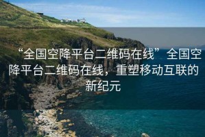 “全國空降平臺二維碼在線”全國空降平臺二維碼在線，重塑移動互聯(lián)的新紀(jì)元