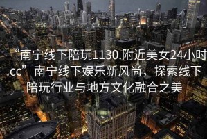 “南寧線下陪玩1130.附近美女24小時.cc”南寧線下娛樂新風尚，探索線下陪玩行業(yè)與地方文化融合之美