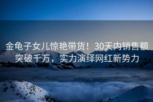 金龜子女兒驚艷帶貨！30天內(nèi)銷售額突破千萬，實力演繹網(wǎng)紅新勢力