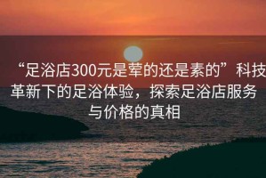 “足浴店300元是葷的還是素的”科技革新下的足浴體驗(yàn)，探索足浴店服務(wù)與價(jià)格的真相